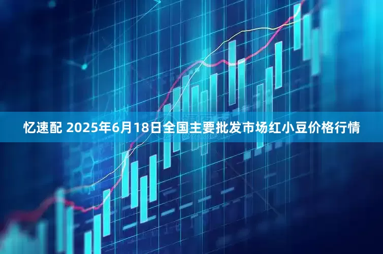 忆速配 2025年6月18日全国主要批发市场红小豆价格行情