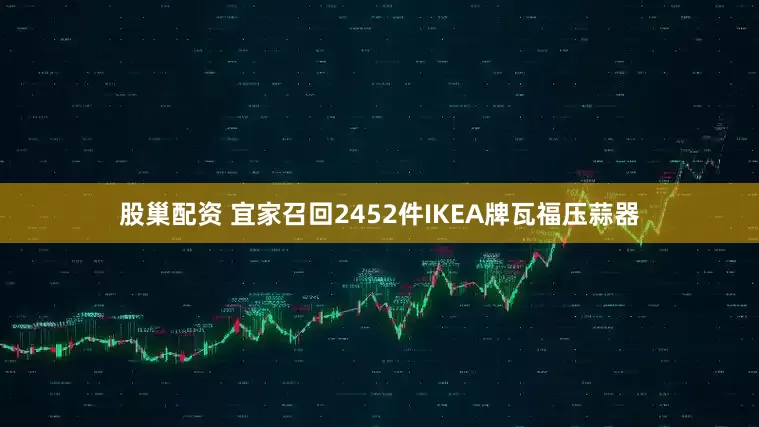 股巢配资 宜家召回2452件IKEA牌瓦福压蒜器