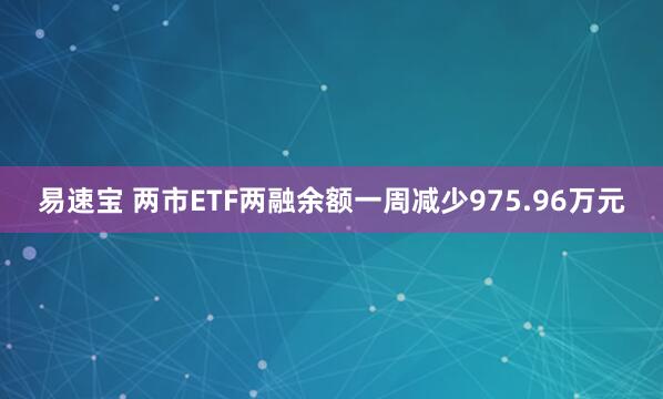 易速宝 两市ETF两融余额一周减少975.96万元