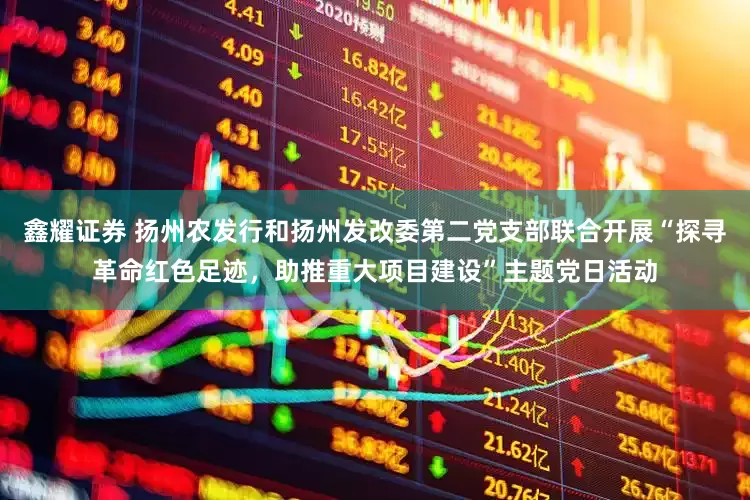 鑫耀证券 扬州农发行和扬州发改委第二党支部联合开展“探寻革命红色足迹，助推重大项目建设”主题党日活动