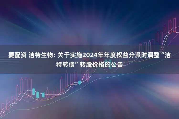 要配资 洁特生物: 关于实施2024年年度权益分派时调整“洁特转债”转股价格的公告