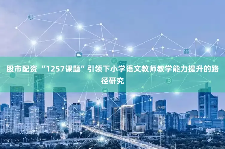 股市配资 “1257课题”引领下小学语文教师教学能力提升的路径研究