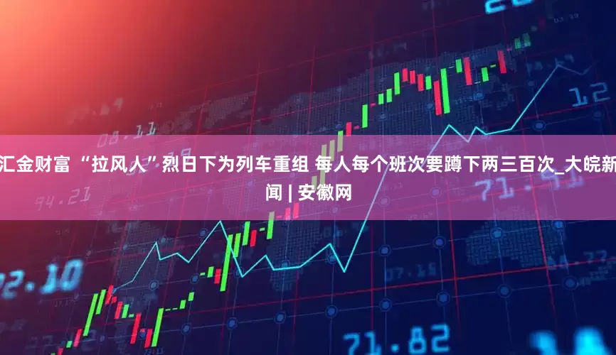 汇金财富 “拉风人”烈日下为列车重组 每人每个班次要蹲下两三百次_大皖新闻 | 安徽网