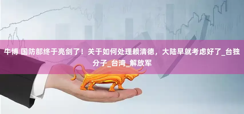 牛博 国防部终于亮剑了！关于如何处理赖清德，大陆早就考虑好了_台独分子_台湾_解放军