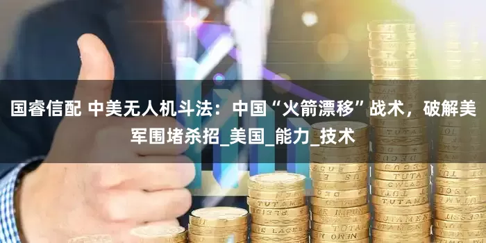 国睿信配 中美无人机斗法：中国“火箭漂移”战术，破解美军围堵杀招_美国_能力_技术