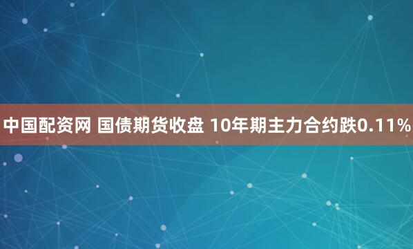 中国配资网 国债期货收盘 10年期主力合约跌0.11%
