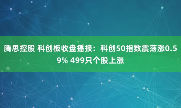 腾思控股 科创板收盘播报：科创50指数震荡涨0.59% 499只个股上涨