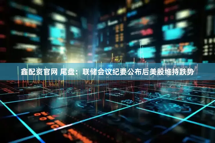 鑫配资官网 尾盘：联储会议纪要公布后美股维持跌势