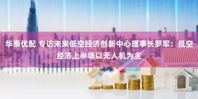 华泰优配 专访未来低空经济创新中心理事长罗军：低空经济上半场以无人机为主
