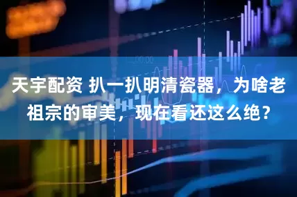 天宇配资 扒一扒明清瓷器，为啥老祖宗的审美，现在看还这么绝？
