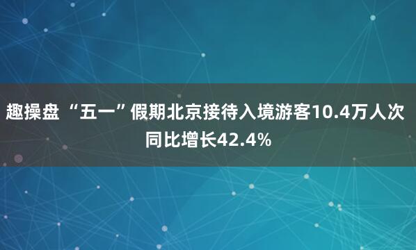 趣操盘 “五一”假期北京接待入境游客10.4万人次 同比增长42.4%