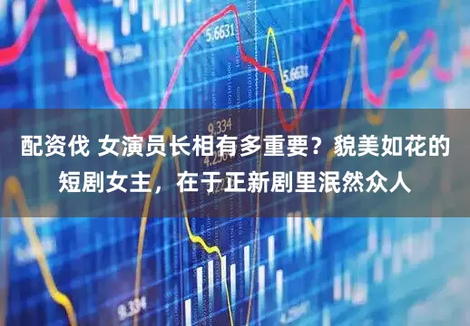 配资伐 女演员长相有多重要？貌美如花的短剧女主，在于正新剧里泯然众人