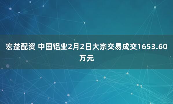 宏益配资 中国铝业2月2日大宗交易成交1653.60万元