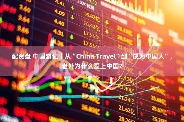 配资盘 中国游记丨从“China Travel”到“成为中国人”，老外为什么爱上中国？