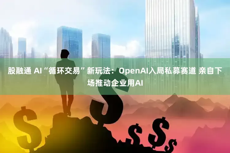 股融通 AI“循环交易”新玩法：OpenAI入局私募赛道 亲自下场推动企业用AI