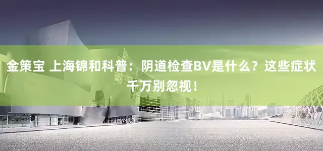 金策宝 上海锦和科普：阴道检查BV是什么？这些症状千万别忽视！