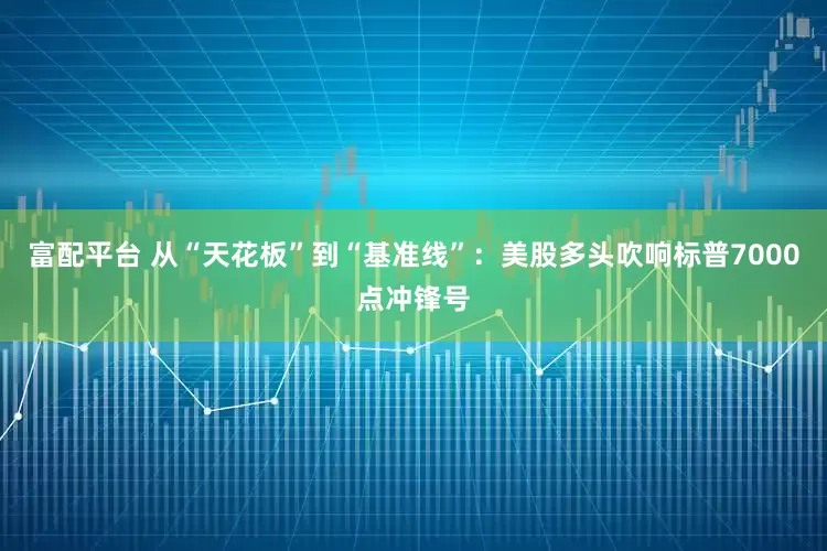富配平台 从“天花板”到“基准线”：美股多头吹响标普7000点冲锋号